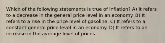 Which of the following statements is true of inflation? A) It refers to a decrease in the general price level in an economy. B) It refers to a rise in the price level of gasoline. C) It refers to a constant general price level in an economy. D) It refers to an increase in the average level of prices.