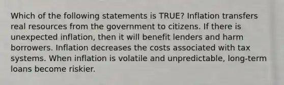 Which of the following statements is TRUE? Inflation transfers real resources from the government to citizens. If there is unexpected inflation, then it will benefit lenders and harm borrowers. Inflation decreases the costs associated with tax systems. When inflation is volatile and unpredictable, long-term loans become riskier.