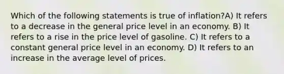 Which of the following statements is true of inflation?A) It refers to a decrease in the general price level in an economy. B) It refers to a rise in the price level of gasoline. C) It refers to a constant general price level in an economy. D) It refers to an increase in the average level of prices.