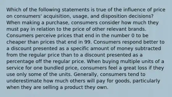 Which of the following statements is true of the influence of price on consumers' acquisition, usage, and disposition decisions? When making a purchase, consumers consider how much they must pay in relation to the price of other relevant brands. Consumers perceive prices that end in the number 0 to be cheaper than prices that end in 99. Consumers respond better to a discount presented as a specific amount of money subtracted from the regular price than to a discount presented as a percentage off the regular price. When buying multiple units of a service for one bundled price, consumers feel a great loss if they use only some of the units. Generally, consumers tend to underestimate how much others will pay for goods, particularly when they are selling a product they own.