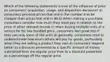 Which of the following statements is true of the influence of price on consumers' acquisition, usage, and disposition decisions? a) consumers perceive prices that end in the number 0 to be cheaper than prices that end in 99 b) When making a purchase, consumers consider how much they must pay in relation to the price of other relevant brands c) when buying multiple units of a service for for one bundled price, consumers feel great loss if they use only some of the units d) generally, consumers tend to underestimate how much others will pay for goods, particularly when they are selling a product they own d) consumers respond better to a discount presented as a specific amount of money subtracted from the regular price than to a discount presented as a percentage off the regular price