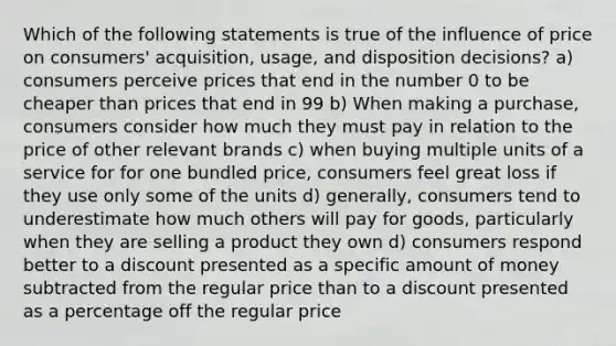 Which of the following statements is true of the influence of price on consumers' acquisition, usage, and disposition decisions? a) consumers perceive prices that end in the number 0 to be cheaper than prices that end in 99 b) When making a purchase, consumers consider how much they must pay in relation to the price of other relevant brands c) when buying multiple units of a service for for one bundled price, consumers feel great loss if they use only some of the units d) generally, consumers tend to underestimate how much others will pay for goods, particularly when they are selling a product they own d) consumers respond better to a discount presented as a specific amount of money subtracted from the regular price than to a discount presented as a percentage off the regular price