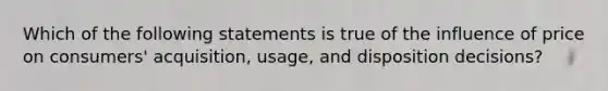 Which of the following statements is true of the influence of price on consumers' acquisition, usage, and disposition decisions?