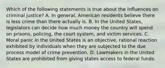 Which of the following statements is true about the influences on criminal justice? A. In general, American residents believe there is less crime than there actually is. B. In the United States, legislators can decide how much money the country will spend on prisons, policing, the court system, and victim services. C. Moral panic in the United States is an objective, rational reaction exhibited by individuals when they are subjected to the due process model of crime prevention. D. Lawmakers in the United States are prohibited from giving states access to federal funds.