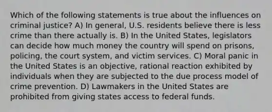 Which of the following statements is true about the influences on criminal justice? A) In general, U.S. residents believe there is less crime than there actually is. B) In the United States, legislators can decide how much money the country will spend on prisons, policing, the court system, and victim services. C) Moral panic in the United States is an objective, rational reaction exhibited by individuals when they are subjected to the due process model of crime prevention. D) Lawmakers in the United States are prohibited from giving states access to federal funds.