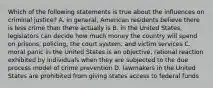 Which of the following statements is true about the influences on criminal justice? A. in general, American residents believe there is less crime than there actually is B. in the United States, legislators can decide how much money the country will spend on prisons, policing, the court system, and victim services C. moral panic in the United States is an objective, rational reaction exhibited by individuals when they are subjected to the due process model of crime prevention D. lawmakers in the United States are prohibited from giving states access to federal funds