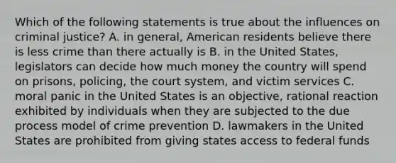 Which of the following statements is true about the influences on criminal justice? A. in general, American residents believe there is less crime than there actually is B. in the United States, legislators can decide how much money the country will spend on prisons, policing, the court system, and victim services C. moral panic in the United States is an objective, rational reaction exhibited by individuals when they are subjected to the due process model of crime prevention D. lawmakers in the United States are prohibited from giving states access to federal funds