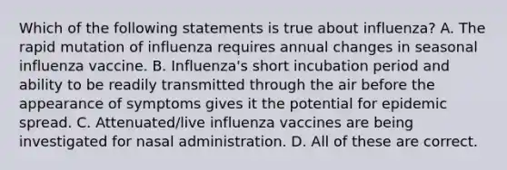 Which of the following statements is true about influenza? A. The rapid mutation of influenza requires annual changes in seasonal influenza vaccine. B. Influenza's short incubation period and ability to be readily transmitted through the air before the appearance of symptoms gives it the potential for epidemic spread. C. Attenuated/live influenza vaccines are being investigated for nasal administration. D. All of these are correct.