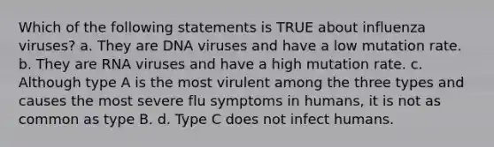 Which of the following statements is TRUE about influenza viruses? a. They are DNA viruses and have a low mutation rate. b. They are RNA viruses and have a high mutation rate. c. Although type A is the most virulent among the three types and causes the most severe flu symptoms in humans, it is not as common as type B. d. Type C does not infect humans.