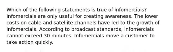 Which of the following statements is true of infomercials? Infomercials are only useful for creating awareness. The lower costs on cable and satellite channels have led to the growth of infomercials. According to broadcast standards, infomercials cannot exceed 30 minutes. Infomercials move a customer to take action quickly.