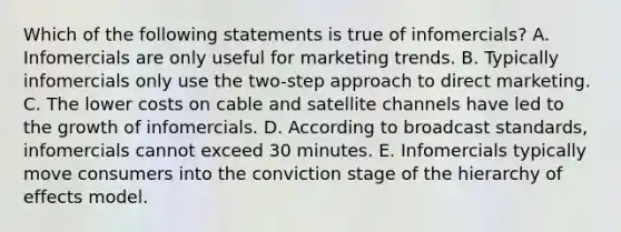 Which of the following statements is true of infomercials? A. Infomercials are only useful for marketing trends. B. Typically infomercials only use the two-step approach to direct marketing. C. The lower costs on cable and satellite channels have led to the growth of infomercials. D. According to broadcast standards, infomercials cannot exceed 30 minutes. E. Infomercials typically move consumers into the conviction stage of the hierarchy of effects model.