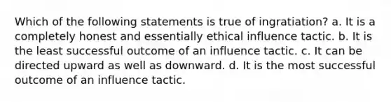 Which of the following statements is true of ingratiation? a. It is a completely honest and essentially ethical influence tactic. b. It is the least successful outcome of an influence tactic. c. It can be directed upward as well as downward. d. It is the most successful outcome of an influence tactic.