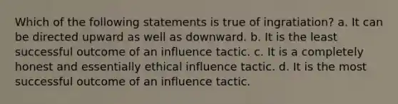 Which of the following statements is true of ingratiation? a. It can be directed upward as well as downward. b. It is the least successful outcome of an influence tactic. c. It is a completely honest and essentially ethical influence tactic. d. It is the most successful outcome of an influence tactic.