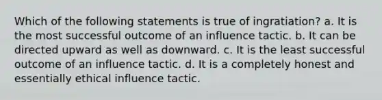 Which of the following statements is true of ingratiation? a. It is the most successful outcome of an influence tactic. b. It can be directed upward as well as downward. c. It is the least successful outcome of an influence tactic. d. It is a completely honest and essentially ethical influence tactic.