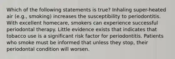 Which of the following statements is true? Inhaling super-heated air (e.g., smoking) increases the susceptibility to periodontitis. With excellent homecare, smokers can experience successful periodontal therapy. Little evidence exists that indicates that tobacco use is a significant risk factor for periodontitis. Patients who smoke must be informed that unless they stop, their periodontal condition will worsen.