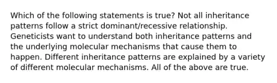 Which of the following statements is true? Not all inheritance patterns follow a strict dominant/recessive relationship. Geneticists want to understand both inheritance patterns and the underlying molecular mechanisms that cause them to happen. Different inheritance patterns are explained by a variety of different molecular mechanisms. All of the above are true.