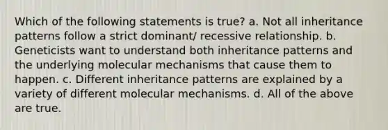 Which of the following statements is true? a. Not all <a href='https://www.questionai.com/knowledge/knmHDuZZrC-inheritance-patterns' class='anchor-knowledge'>inheritance patterns</a> follow a strict dominant/ recessive relationship. b. Geneticists want to understand both inheritance patterns and the underlying molecular mechanisms that cause them to happen. c. Different inheritance patterns are explained by a variety of different molecular mechanisms. d. All of the above are true.