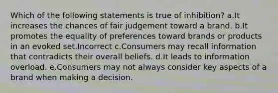 Which of the following statements is true of inhibition? a.It increases the chances of fair judgement toward a brand. b.It promotes the equality of preferences toward brands or products in an evoked set.Incorrect c.Consumers may recall information that contradicts their overall beliefs. d.It leads to information overload. e.Consumers may not always consider key aspects of a brand when making a decision.