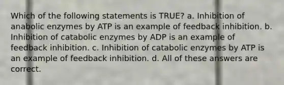 Which of the following statements is TRUE? a. Inhibition of anabolic enzymes by ATP is an example of feedback inhibition. b. Inhibition of catabolic enzymes by ADP is an example of feedback inhibition. c. Inhibition of catabolic enzymes by ATP is an example of feedback inhibition. d. All of these answers are correct.