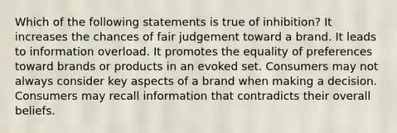 Which of the following statements is true of inhibition? It increases the chances of fair judgement toward a brand. It leads to information overload. It promotes the equality of preferences toward brands or products in an evoked set. Consumers may not always consider key aspects of a brand when making a decision. Consumers may recall information that contradicts their overall beliefs.