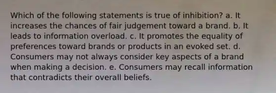 Which of the following statements is true of inhibition? a. It increases the chances of fair judgement toward a brand. b. It leads to information overload. c. It promotes the equality of preferences toward brands or products in an evoked set. d. Consumers may not always consider key aspects of a brand when making a decision. e. Consumers may recall information that contradicts their overall beliefs.