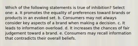 Which of the following statements is true of inhibition? Select one: a. It promotes the equality of preferences toward brands or products in an evoked set. b. Consumers may not always consider key aspects of a brand when making a decision. c. It leads to information overload. d. It increases the chances of fair judgement toward a brand. e. Consumers may recall information that contradicts their overall beliefs.