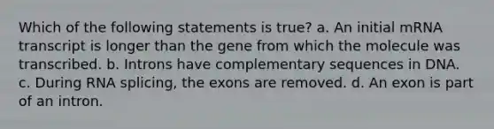 Which of the following statements is true? a. An initial mRNA transcript is longer than the gene from which the molecule was transcribed. b. Introns have complementary sequences in DNA. c. During RNA splicing, the exons are removed. d. An exon is part of an intron.