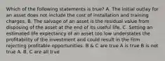 Which of the following statements is true? A. The initial outlay for an asset does not include the cost of installation and training charges. B. The salvage of an asset is the residual value from disposing of the asset at the end of its useful life. C. Setting an estimated life expectancy of an asset too low understates the profitability of the investment and could result in the firm rejecting profitable opportunities. B & C are true A is true B is not true A. B, C are all true