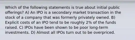 Which of the following statements is true about initial public offerings? A) An IPO is a secondary market transaction in the stock of a company that was formerly privately owned. B) Explicit costs of an IPO tend to be roughly 2% of the funds raised. C) IPOs have been shown to be poor long-term investments. D) Almost all IPOs turn out to be overpriced.