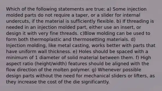 Which of the following statements are true: a) Some injection molded parts do not require a taper, or a slider for internal undercuts, if the material is sufficiently flexible. b) If threading is needed in an injection molded part, either use an insert, or design it with very fine threads. c)Blow molding can be used to form both thermoplastic and thermosetting materials. d) Injection molding, like metal casting, works better with parts that have uniform wall thickness. e) Holes should be spaced with a minimum of 1 diameter of solid material between them. f) High aspect ratio (height/width) features should be aligned with the flow direction of the molten polymer. g) Whenever possible design parts without the need for mechanical sliders or lifters, as they increase the cost of the die significantly.