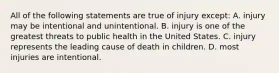 All of the following statements are true of injury except: A. injury may be intentional and unintentional. B. injury is one of the greatest threats to public health in the United States. C. injury represents the leading cause of death in children. D. most injuries are intentional.