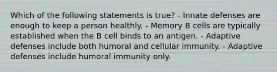 Which of the following statements is true? - Innate defenses are enough to keep a person healthly. - Memory B cells are typically established when the B cell binds to an antigen. - Adaptive defenses include both humoral and cellular immunity. - Adaptive defenses include humoral immunity only.