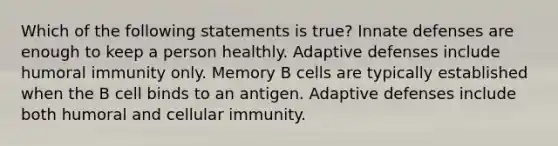 Which of the following statements is true? Innate defenses are enough to keep a person healthly. Adaptive defenses include humoral immunity only. Memory B cells are typically established when the B cell binds to an antigen. Adaptive defenses include both humoral and cellular immunity.