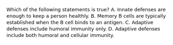 Which of the following statements is true? A. Innate defenses are enough to keep a person healthly. B. Memory B cells are typically established when the B cell binds to an antigen. C. Adaptive defenses include humoral immunity only. D. Adaptive defenses include both humoral and cellular immunity.