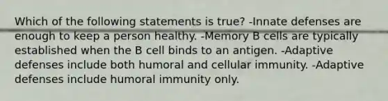 Which of the following statements is true? -Innate defenses are enough to keep a person healthy. -Memory B cells are typically established when the B cell binds to an antigen. -Adaptive defenses include both humoral and cellular immunity. -Adaptive defenses include humoral immunity only.