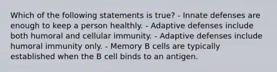 Which of the following statements is true? - Innate defenses are enough to keep a person healthly. - Adaptive defenses include both humoral and cellular immunity. - Adaptive defenses include humoral immunity only. - Memory B cells are typically established when the B cell binds to an antigen.