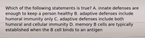 Which of the following statements is true? A. innate defenses are enough to keep a person healthy B. adaptive defenses include humoral immunity only C. adaptive defenses include both humoral and cellular immunity D. memory B cells are typically established when the B cell binds to an antigen