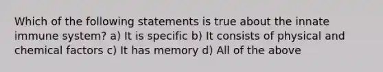 Which of the following statements is true about the innate immune system? a) It is specific b) It consists of physical and chemical factors c) It has memory d) All of the above