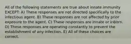 All of the following statements are true about innate immunity EXCEPT: A) These responses are not directed specifically to the infectious agent. B) These responses are not affected by prior exposure to the agent. C) These responses are innate or inborn. D) These responses are operating constantly to prevent the establishment of any infection. E) All of these choices are correct.