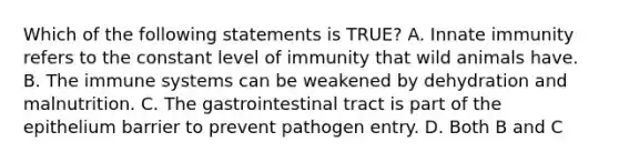 Which of the following statements is TRUE? A. Innate immunity refers to the constant level of immunity that wild animals have. B. The immune systems can be weakened by dehydration and malnutrition. C. The gastrointestinal tract is part of the epithelium barrier to prevent pathogen entry. D. Both B and C