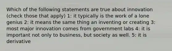 Which of the following statements are true about innovation (check those that apply) 1: it typically is the work of a lone genius 2: it means the same thing an inventing or creating 3: most major innovation comes from government labs 4: it is important not only to business, but society as well. 5: it is derivative