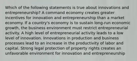 Which of the following statements is true about innovations and entrepreneurship? A command economy creates greater incentives for innovation and entrepreneurship than a market economy. If a country's economy is to sustain long-run economic growth, the business environment must restrict entrepreneurial activity. A high level of entrepreneurial activity leads to a low level of innovation. Innovations in production and business processes lead to an increase in the productivity of labor and capital. Strong legal protection of property rights creates an unfavorable environment for innovation and entrepreneurship