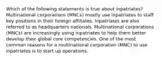 Which of the following statements is true about inpatriates? Multinational corporations (MNCs) mostly use inpatriates to staff key positions in their foreign affiliates. Inpatriates are also referred to as headquarters nationals. Multinational corporations (MNCs) are increasingly using inpatriates to help them better develop their global core competencies. One of the most common reasons for a multinational corporation (MNC) to use inpatriates is to start up operations.