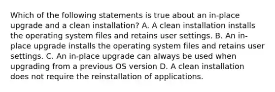 Which of the following statements is true about an in-place upgrade and a clean installation? A. A clean installation installs the operating system files and retains user settings. B. An in-place upgrade installs the operating system files and retains user settings. C. An in-place upgrade can always be used when upgrading from a previous OS version D. A clean installation does not require the reinstallation of applications.