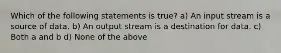 Which of the following statements is true? a) An input stream is a source of data. b) An output stream is a destination for data. c) Both a and b d) None of the above