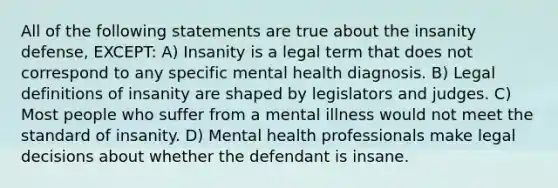 All of the following statements are true about the insanity defense, EXCEPT: A) Insanity is a legal term that does not correspond to any specific mental health diagnosis. B) Legal definitions of insanity are shaped by legislators and judges. C) Most people who suffer from a mental illness would not meet the standard of insanity. D) Mental health professionals make legal decisions about whether the defendant is insane.