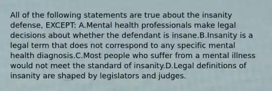 All of the following statements are true about the insanity defense, EXCEPT: A.Mental health professionals make legal decisions about whether the defendant is insane.B.Insanity is a legal term that does not correspond to any specific mental health diagnosis.C.Most people who suffer from a mental illness would not meet the standard of insanity.D.Legal definitions of insanity are shaped by legislators and judges.