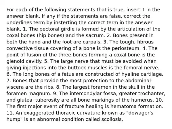 For each of the following statements that is true, insert T in the answer blank. If any if the statements are false, correct the underlines term by insterting the correct term in the answer blank. 1. The pectoral girdle is formed by the articulation of the coxal bones (hip bones) and the sacrum. 2. Bones present in both the hand and the foot are carpals. 3. The tough, fibrous convective tissue covering of a bone is the periosteum. 4. The point of fusion of the three bones forming a coxal bone is the glenoid cavitiy. 5. The large nerve that must be avoided when giving injections into the buttock muscles is the femoral nerve. 6. The long bones of a fetus are constructed of hyaline cartilage. 7. Bones that provide the most protection to the abdominal viscera are the ribs. 8. The largest foramen in the skull in the foramen magnum. 9. The intercondylar fossa, greater trochanter, and gluteal tuberosity are all bone markings of the humerus. 10. The first major event of fracture healing is hematoma formation. 11. An exaggerated thoracic curvature known as "dowager's hump" is an abnormal condition called scoliosis.