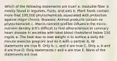 Which of the following statements are true? a. Insoluble fiber is mostly found in legumes, fruits, and oats b. Plant foods contain more that 100,000 phytochemicals associated with protection against major chronic diseases. Animal products contain no phytochemicals c. Macro-nutrient profiles influence the micro-nutrient density d.It's difficult to find athersclerosis or coronary heart disease in societies with total blood cholesterol below 150 mg/dL e. The best was to lose weight is to outline a daily 60-minute exercise program and do it with a partner A. All statements are true B. Only b, c, and d are true C. Only a, b and d are true D. Only statements c and e are true E. None of the statements are true