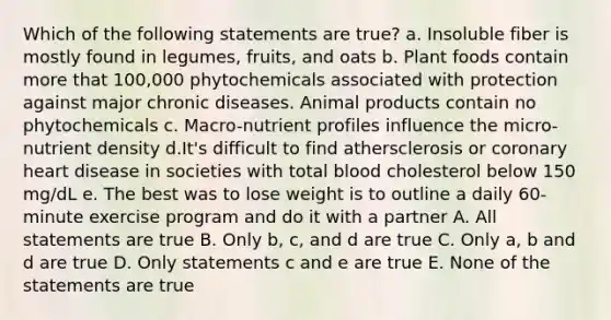 Which of the following statements are true? a. Insoluble fiber is mostly found in legumes, fruits, and oats b. Plant foods contain more that 100,000 phytochemicals associated with protection against major chronic diseases. Animal products contain no phytochemicals c. Macro-nutrient profiles influence the micro-nutrient density d.It's difficult to find athersclerosis or coronary heart disease in societies with total blood cholesterol below 150 mg/dL e. The best was to lose weight is to outline a daily 60-minute exercise program and do it with a partner A. All statements are true B. Only b, c, and d are true C. Only a, b and d are true D. Only statements c and e are true E. None of the statements are true